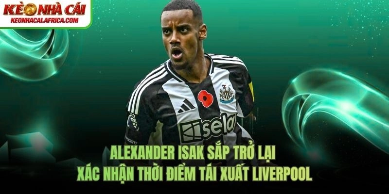 Alexander Isak Sắp Trở Lại – Xác Nhận Thời Điểm Tái Xuất Liverpool