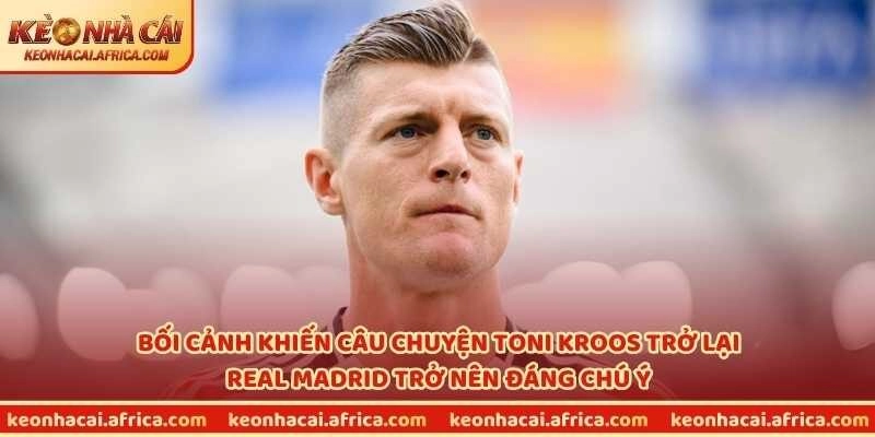 Bối cảnh khiến câu chuyện Toni Kroos trở lại Real Madrid trở nên đáng chú ý